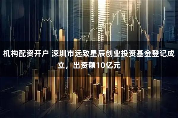 机构配资开户 深圳市远致星辰创业投资基金登记成立，出资额10亿元