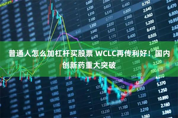 普通人怎么加杠杆买股票 WCLC再传利好！国内创新药重大突破