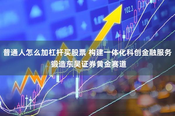 普通人怎么加杠杆买股票 构建一体化科创金融服务 锻造东吴证券黄金赛道