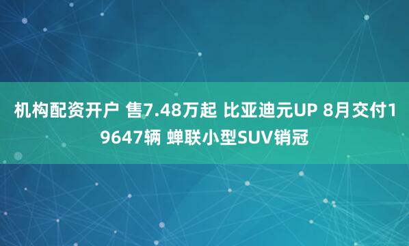 机构配资开户 售7.48万起 比亚迪元UP 8月交付19647辆 蝉联小型SUV销冠