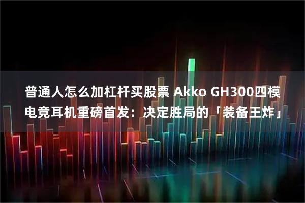 普通人怎么加杠杆买股票 Akko GH300四模电竞耳机重磅首发:决定胜局的「装备王炸」