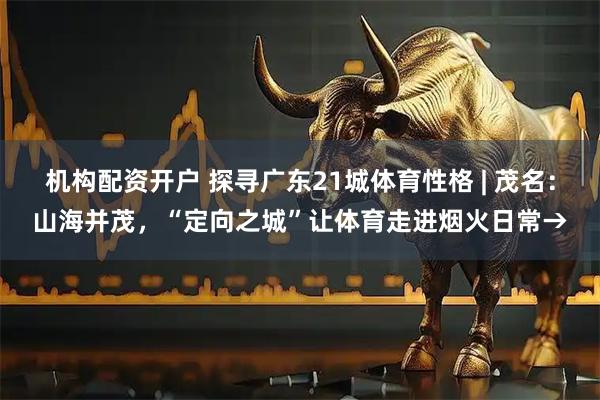 机构配资开户 探寻广东21城体育性格 | 茂名：山海并茂，“定向之城”让体育走进烟火日常→