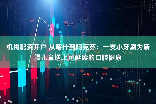 机构配资开户 从喀什到阿克苏:一支小牙刷为新疆儿童送上可延续的口腔健康