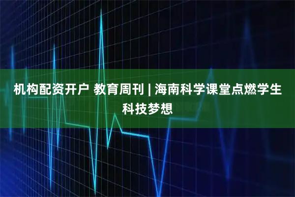 机构配资开户 教育周刊 | 海南科学课堂点燃学生科技梦想