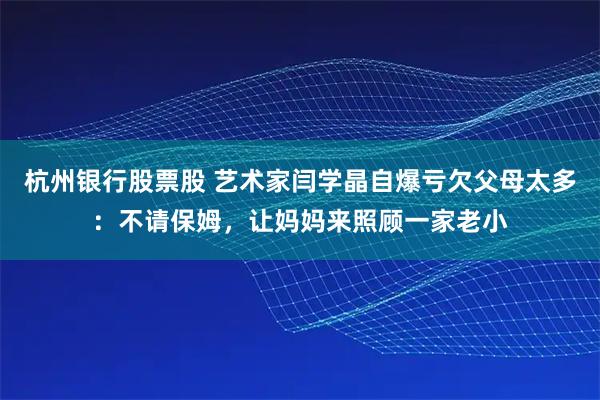 杭州银行股票股 艺术家闫学晶自爆亏欠父母太多：不请保姆，让妈妈来照顾一家老小