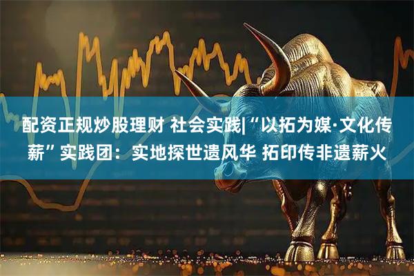 配资正规炒股理财 社会实践|“以拓为媒·文化传薪”实践团：实地探世遗风华 拓印传非遗薪火