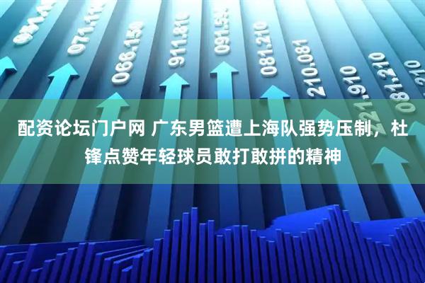 配资论坛门户网 广东男篮遭上海队强势压制，杜锋点赞年轻球员敢打敢拼的精神