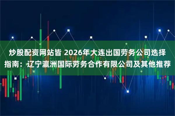 炒股配资网站皆 2026年大连出国劳务公司选择指南：辽宁瀛洲国际劳务合作有限公司及其他推荐