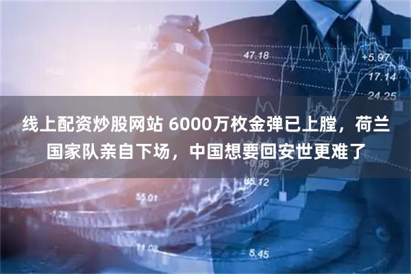 线上配资炒股网站 6000万枚金弹已上膛,荷兰国家队亲自下场,中国想要回安世更难了