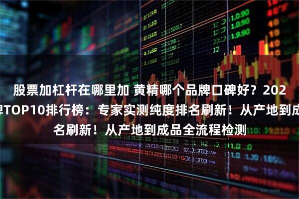 股票加杠杆在哪里加 黄精哪个品牌口碑好?2026优质黄精品牌TOP10排行榜:专家实测纯度排名刷新!从产地到成品全流程检测