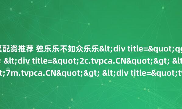 股票配资推荐 独乐乐不如众乐乐<div title="qg.tvpca.CN"> <div title="2c.tvpca.CN"> <div title="7m.tvpca.CN"> <div title="tv.tvpca.CN" /></div></div></div>