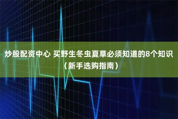 炒股配资中心 买野生冬虫夏草必须知道的8个知识（新手选购指南）
