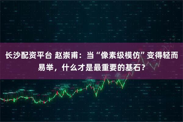 长沙配资平台 赵崇甫：当“像素级模仿”变得轻而易举，什么才是最重要的基石？