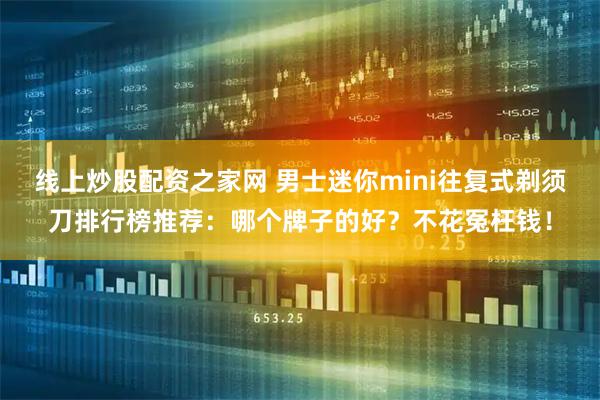 线上炒股配资之家网 男士迷你mini往复式剃须刀排行榜推荐:哪个牌子的好?不花冤枉钱!