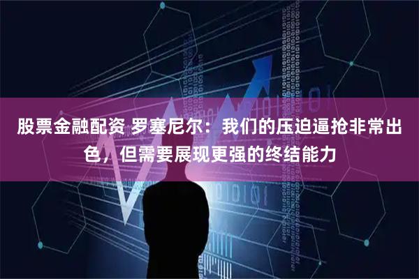 股票金融配资 罗塞尼尔：我们的压迫逼抢非常出色，但需要展现更强的终结能力