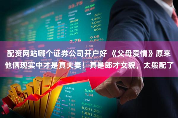 配资网站哪个证券公司开户好 《父母爱情》原来他俩现实中才是真夫妻！真是郎才女貌，太般配了