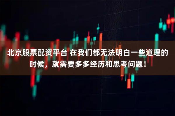 北京股票配资平台 在我们都无法明白一些道理的时候,就需要多多经历和思考问题!