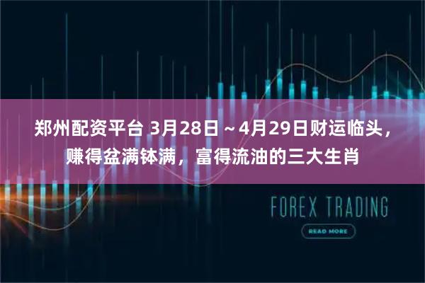 郑州配资平台 3月28日～4月29日财运临头，赚得盆满钵满，富得流油的三大生肖