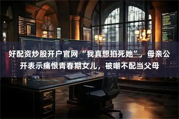 好配资炒股开户官网 “我真想掐死她”，母亲公开表示痛恨青春期女儿，被嘲不配当父母